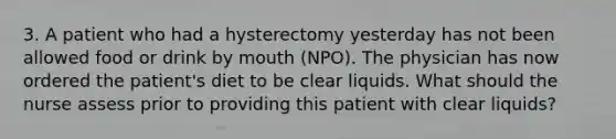 3. A patient who had a hysterectomy yesterday has not been allowed food or drink by mouth (NPO). The physician has now ordered the patient's diet to be clear liquids. What should the nurse assess prior to providing this patient with clear liquids?