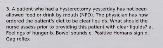 3. A patient who had a hysterectomy yesterday has not been allowed food or drink by mouth (NPO). The physician has now ordered the patient's diet to be clear liquids. What should the nurse assess prior to providing this patient with clear liquids? a. Feelings of hunger b. Bowel sounds c. Positive Homans sign d. Gag reflex