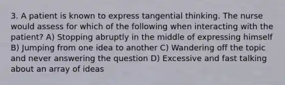 3. A patient is known to express tangential thinking. The nurse would assess for which of the following when interacting with the patient? A) Stopping abruptly in the middle of expressing himself B) Jumping from one idea to another C) Wandering off the topic and never answering the question D) Excessive and fast talking about an array of ideas