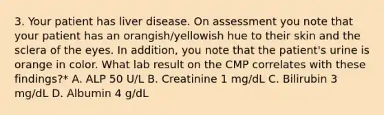 3. Your patient has liver disease. On assessment you note that your patient has an orangish/yellowish hue to their skin and the sclera of the eyes. In addition, you note that the patient's urine is orange in color. What lab result on the CMP correlates with these findings?* A. ALP 50 U/L B. Creatinine 1 mg/dL C. Bilirubin 3 mg/dL D. Albumin 4 g/dL