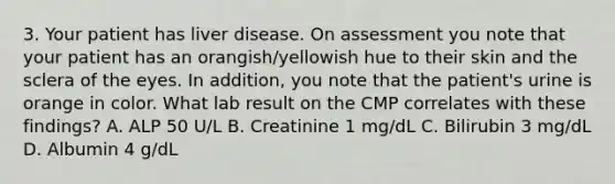 3. Your patient has liver disease. On assessment you note that your patient has an orangish/yellowish hue to their skin and the sclera of the eyes. In addition, you note that the patient's urine is orange in color. What lab result on the CMP correlates with these findings? A. ALP 50 U/L B. Creatinine 1 mg/dL C. Bilirubin 3 mg/dL D. Albumin 4 g/dL