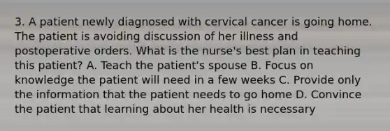 3. A patient newly diagnosed with cervical cancer is going home. The patient is avoiding discussion of her illness and postoperative orders. What is the nurse's best plan in teaching this patient? A. Teach the patient's spouse B. Focus on knowledge the patient will need in a few weeks C. Provide only the information that the patient needs to go home D. Convince the patient that learning about her health is necessary