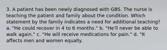 3. A patient has been newly diagnosed with GBS. The nurse is teaching the patient and family about the condition. Which statement by the family indicates a need for additional teaching? a. "He could recover in 4 to 6 months." b. "He'll never be able to walk again." c. "He will receive medications for pain." d. "It affects men and women equally.