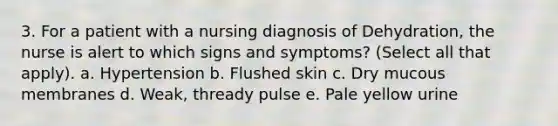 3. For a patient with a nursing diagnosis of Dehydration, the nurse is alert to which signs and symptoms? (Select all that apply). a. Hypertension b. Flushed skin c. Dry mucous membranes d. Weak, thready pulse e. Pale yellow urine