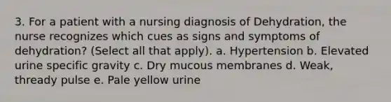 3. For a patient with a nursing diagnosis of Dehydration, the nurse recognizes which cues as signs and symptoms of dehydration? (Select all that apply). a. Hypertension b. Elevated urine specific gravity c. Dry mucous membranes d. Weak, thready pulse e. Pale yellow urine