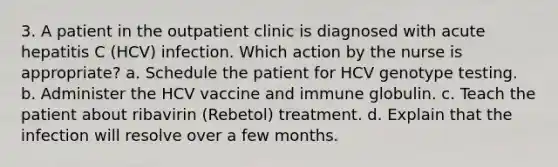 3. A patient in the outpatient clinic is diagnosed with acute hepatitis C (HCV) infection. Which action by the nurse is appropriate? a. Schedule the patient for HCV genotype testing. b. Administer the HCV vaccine and immune globulin. c. Teach the patient about ribavirin (Rebetol) treatment. d. Explain that the infection will resolve over a few months.