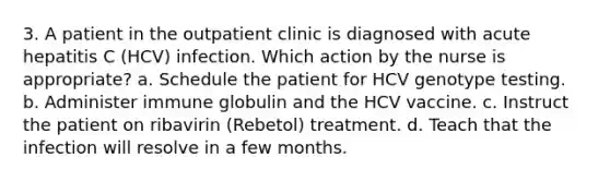 3. A patient in the outpatient clinic is diagnosed with acute hepatitis C (HCV) infection. Which action by the nurse is appropriate? a. Schedule the patient for HCV genotype testing. b. Administer immune globulin and the HCV vaccine. c. Instruct the patient on ribavirin (Rebetol) treatment. d. Teach that the infection will resolve in a few months.