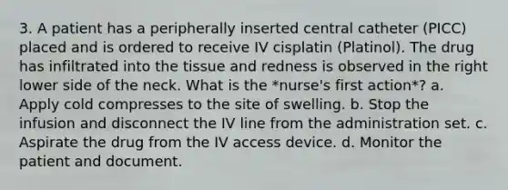 3. A patient has a peripherally inserted central catheter (PICC) placed and is ordered to receive IV cisplatin (Platinol). The drug has infiltrated into the tissue and redness is observed in the right lower side of the neck. What is the *nurse's first action*? a. Apply cold compresses to the site of swelling. b. Stop the infusion and disconnect the IV line from the administration set. c. Aspirate the drug from the IV access device. d. Monitor the patient and document.