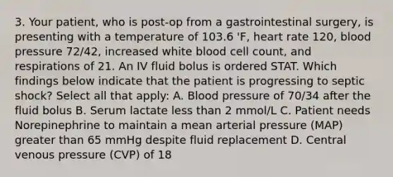 3. Your patient, who is post-op from a gastrointestinal surgery, is presenting with a temperature of 103.6 'F, heart rate 120, blood pressure 72/42, increased white blood cell count, and respirations of 21. An IV fluid bolus is ordered STAT. Which findings below indicate that the patient is progressing to septic shock? Select all that apply: A. Blood pressure of 70/34 after the fluid bolus B. Serum lactate less than 2 mmol/L C. Patient needs Norepinephrine to maintain a mean arterial pressure (MAP) greater than 65 mmHg despite fluid replacement D. Central venous pressure (CVP) of 18