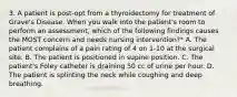 3. A patient is post-opt from a thyroidectomy for treatment of Grave's Disease. When you walk into the patient's room to perform an assessment, which of the following findings causes the MOST concern and needs nursing intervention?* A. The patient complains of a pain rating of 4 on 1-10 at the surgical site. B. The patient is positioned in supine position. C. The patient's Foley catheter is draining 50 cc of urine per hour. D. The patient is splinting the neck while coughing and deep breathing.