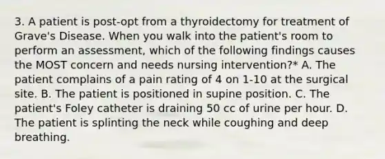 3. A patient is post-opt from a thyroidectomy for treatment of Grave's Disease. When you walk into the patient's room to perform an assessment, which of the following findings causes the MOST concern and needs nursing intervention?* A. The patient complains of a pain rating of 4 on 1-10 at the surgical site. B. The patient is positioned in supine position. C. The patient's Foley catheter is draining 50 cc of urine per hour. D. The patient is splinting the neck while coughing and deep breathing.