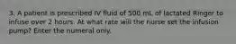 3. A patient is prescribed IV fluid of 500 mL of lactated Ringer to infuse over 2 hours. At what rate will the nurse set the infusion pump? Enter the numeral only.