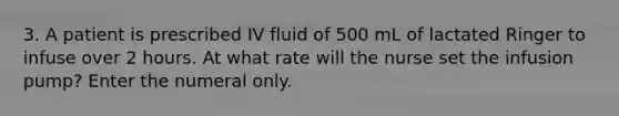 3. A patient is prescribed IV fluid of 500 mL of lactated Ringer to infuse over 2 hours. At what rate will the nurse set the infusion pump? Enter the numeral only.