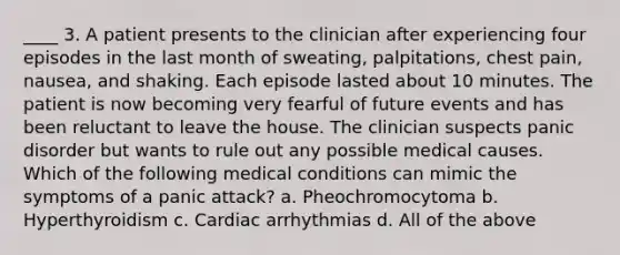 ____ 3. A patient presents to the clinician after experiencing four episodes in the last month of sweating, palpitations, chest pain, nausea, and shaking. Each episode lasted about 10 minutes. The patient is now becoming very fearful of future events and has been reluctant to leave the house. The clinician suspects panic disorder but wants to rule out any possible medical causes. Which of the following medical conditions can mimic the symptoms of a panic attack? a. Pheochromocytoma b. Hyperthyroidism c. Cardiac arrhythmias d. All of the above