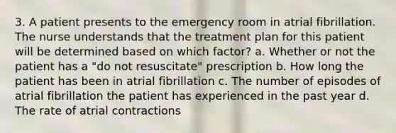 3. A patient presents to the emergency room in atrial fibrillation. The nurse understands that the treatment plan for this patient will be determined based on which factor? a. Whether or not the patient has a "do not resuscitate" prescription b. How long the patient has been in atrial fibrillation c. The number of episodes of atrial fibrillation the patient has experienced in the past year d. The rate of atrial contractions