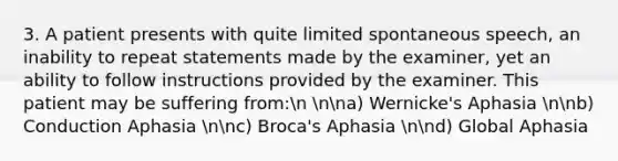 3. A patient presents with quite limited spontaneous speech, an inability to repeat statements made by the examiner, yet an ability to follow instructions provided by the examiner. This patient may be suffering from:n nna) Wernicke's Aphasia nnb) Conduction Aphasia nnc) Broca's Aphasia nnd) Global Aphasia