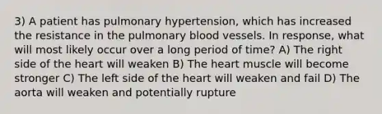 3) A patient has pulmonary hypertension, which has increased the resistance in the pulmonary blood vessels. In response, what will most likely occur over a long period of time? A) The right side of the heart will weaken B) The heart muscle will become stronger C) The left side of the heart will weaken and fail D) The aorta will weaken and potentially rupture