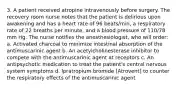 3. A patient received atropine intravenously before surgery. The recovery room nurse notes that the patient is delirious upon awakening and has a heart rate of 96 beats/min, a respiratory rate of 22 breaths per minute, and a blood pressure of 110/78 mm Hg. The nurse notifies the anesthesiologist, who will order: a. Activated charcoal to minimize intestinal absorption of the antimuscarinic agent b. An acetylcholinesterase inhibitor to compete with the antimuscarinic agent at receptors c. An antipsychotic medication to treat the patient's central nervous system symptoms d. Ipratropium bromide [Atrovent] to counter the respiratory effects of the antimuscarinic agent