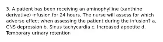 3. A patient has been receiving an aminophylline (xanthine derivative) infusion for 24 hours. The nurse will assess for which adverse effect when assessing the patient during the infusion? a. CNS depression b. Sinus tachycardia c. Increased appetite d. Temporary urinary retention