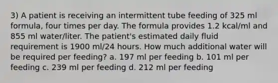 3) A patient is receiving an intermittent tube feeding of 325 ml formula, four times per day. The formula provides 1.2 kcal/ml and 855 ml water/liter. The patient's estimated daily fluid requirement is 1900 ml/24 hours. How much additional water will be required per feeding? a. 197 ml per feeding b. 101 ml per feeding c. 239 ml per feeding d. 212 ml per feeding