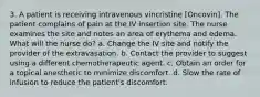 3. A patient is receiving intravenous vincristine [Oncovin]. The patient complains of pain at the IV insertion site. The nurse examines the site and notes an area of erythema and edema. What will the nurse do? a. Change the IV site and notify the provider of the extravasation. b. Contact the provider to suggest using a different chemotherapeutic agent. c. Obtain an order for a topical anesthetic to minimize discomfort. d. Slow the rate of infusion to reduce the patient's discomfort.