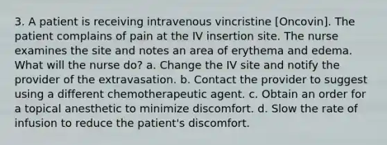 3. A patient is receiving intravenous vincristine [Oncovin]. The patient complains of pain at the IV insertion site. The nurse examines the site and notes an area of erythema and edema. What will the nurse do? a. Change the IV site and notify the provider of the extravasation. b. Contact the provider to suggest using a different chemotherapeutic agent. c. Obtain an order for a topical anesthetic to minimize discomfort. d. Slow the rate of infusion to reduce the patient's discomfort.