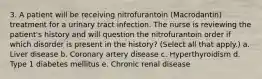 3. A patient will be receiving nitrofurantoin (Macrodantin) treatment for a urinary tract infection. The nurse is reviewing the patient's history and will question the nitrofurantoin order if which disorder is present in the history? (Select all that apply.) a. Liver disease b. Coronary artery disease c. Hyperthyroidism d. Type 1 diabetes mellitus e. Chronic renal disease