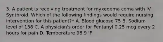 3. A patient is receiving treatment for myxedema coma with IV Synthroid. Which of the following findings would require nursing intervention for this patient?* A. Blood glucose 75 B. Sodium level of 138 C. A physician's order for Fentanyl 0.25 mcg every 2 hours for pain D. Temperature 98.9 'F