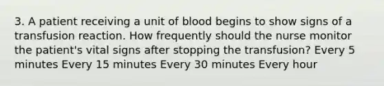 3. A patient receiving a unit of blood begins to show signs of a transfusion reaction. How frequently should the nurse monitor the patient's vital signs after stopping the transfusion? Every 5 minutes Every 15 minutes Every 30 minutes Every hour