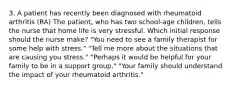 3. A patient has recently been diagnosed with rheumatoid arthritis (RA) The patient, who has two school-age children, tells the nurse that home life is very stressful. Which initial response should the nurse make? "You need to see a family therapist for some help with stress." "Tell me more about the situations that are causing you stress." "Perhaps it would be helpful for your family to be in a support group." "Your family should understand the impact of your rheumatoid arthritis."