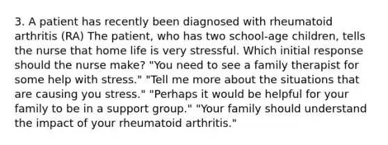 3. A patient has recently been diagnosed with rheumatoid arthritis (RA) The patient, who has two school-age children, tells the nurse that home life is very stressful. Which initial response should the nurse make? "You need to see a family therapist for some help with stress." "Tell me more about the situations that are causing you stress." "Perhaps it would be helpful for your family to be in a support group." "Your family should understand the impact of your rheumatoid arthritis."