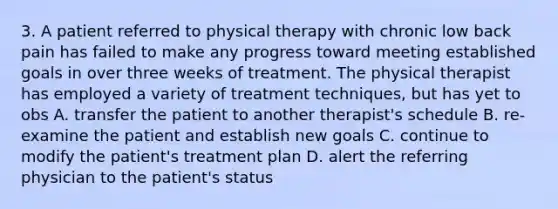 3. A patient referred to physical therapy with chronic low back pain has failed to make any progress toward meeting established goals in over three weeks of treatment. The physical therapist has employed a variety of treatment techniques, but has yet to obs A. transfer the patient to another therapist's schedule B. re-examine the patient and establish new goals C. continue to modify the patient's treatment plan D. alert the referring physician to the patient's status