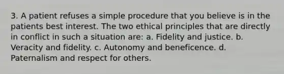 3. A patient refuses a simple procedure that you believe is in the patients best interest. The two ethical principles that are directly in conflict in such a situation are: a. Fidelity and justice. b. Veracity and fidelity. c. Autonomy and beneficence. d. Paternalism and respect for others.