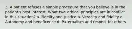 3. A patient refuses a simple procedure that you believe is in the patient's best interest. What two ethical principles are in conflict in this situation? a. Fidelity and justice b. Veracity and fidelity c. Autonomy and beneficence d. Paternalism and respect for others