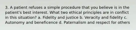 3. A patient refuses a simple procedure that you believe is in the patient's best interest. What two ethical principles are in conflict in this situation? a. Fidelity and justice b. Veracity and fidelity c. Autonomy and beneficence d. Paternalism and respect for others