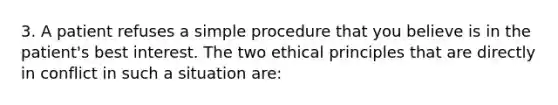 3. A patient refuses a simple procedure that you believe is in the patient's best interest. The two ethical principles that are directly in conflict in such a situation are: