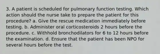 3. A patient is scheduled for pulmonary function testing. Which action should the nurse take to prepare the patient for this procedure? a. Give the rescue medication immediately before testing. b. Administer oral corticosteroids 2 hours before the procedure. c. Withhold bronchodilators for 6 to 12 hours before the examination. d. Ensure that the patient has been NPO for several hours before the test.