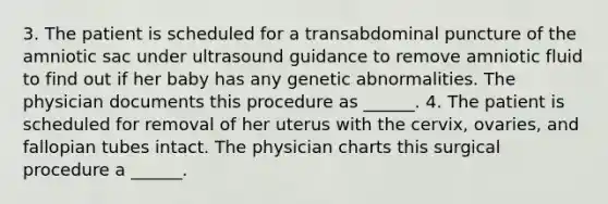 3. The patient is scheduled for a transabdominal puncture of the amniotic sac under ultrasound guidance to remove amniotic fluid to find out if her baby has any genetic abnormalities. The physician documents this procedure as ______. 4. The patient is scheduled for removal of her uterus with the cervix, ovaries, and fallopian tubes intact. The physician charts this surgical procedure a ______.