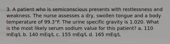 3. A patient who is semiconscious presents with restlessness and weakness. The nurse assesses a dry, swollen tongue and a body temperature of 99.3°F. The urine specific gravity is 1.020. What is the most likely serum sodium value for this patient? a. 110 mEq/L b. 140 mEq/L c. 155 mEq/L d. 165 mEq/L