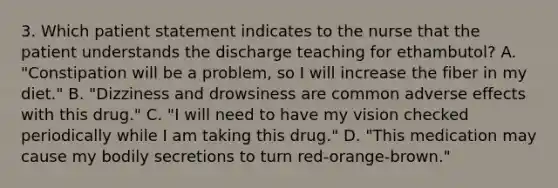 3. Which patient statement indicates to the nurse that the patient understands the discharge teaching for ethambutol? A. "Constipation will be a problem, so I will increase the fiber in my diet." B. "Dizziness and drowsiness are common adverse effects with this drug." C. "I will need to have my vision checked periodically while I am taking this drug." D. "This medication may cause my bodily secretions to turn red-orange-brown."