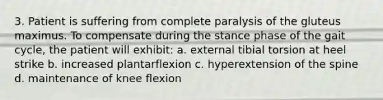 3. Patient is suffering from complete paralysis of the gluteus maximus. To compensate during the stance phase of the gait cycle, the patient will exhibit: a. external tibial torsion at heel strike b. increased plantarflexion c. hyperextension of the spine d. maintenance of knee flexion