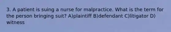 3. A patient is suing a nurse for malpractice. What is the term for the person bringing suit? A)plaintiff B)defendant C)litigator D) witness