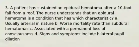 3. A patient has sustained an epidural hematoma after a 10-foot fall from a roof. The nurse understands that an epidural hematoma is a condition that has which characteristic? a. Usually arterial in nature b. Worse mortality rate than subdural hematomas c. Associated with a permanent loss of consciousness d. Signs and symptoms include bilateral pupil dilation