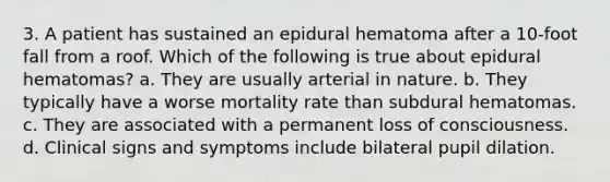 3. A patient has sustained an epidural hematoma after a 10-foot fall from a roof. Which of the following is true about epidural hematomas? a. They are usually arterial in nature. b. They typically have a worse mortality rate than subdural hematomas. c. They are associated with a permanent loss of consciousness. d. Clinical signs and symptoms include bilateral pupil dilation.