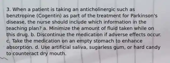 3. When a patient is taking an anticholinergic such as benztropine (Cogentin) as part of the treatment for Parkinson's disease, the nurse should include which information in the teaching plan? a. Minimize the amount of fluid taken while on this drug. b. Discontinue the medication if adverse effects occur. c. Take the medication on an empty stomach to enhance absorption. d. Use artificial saliva, sugarless gum, or hard candy to counteract dry mouth.