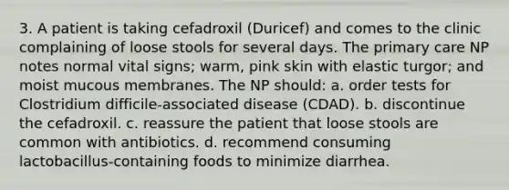 3. A patient is taking cefadroxil (Duricef) and comes to the clinic complaining of loose stools for several days. The primary care NP notes normal vital signs; warm, pink skin with elastic turgor; and moist mucous membranes. The NP should: a. order tests for Clostridium difficile-associated disease (CDAD). b. discontinue the cefadroxil. c. reassure the patient that loose stools are common with antibiotics. d. recommend consuming lactobacillus-containing foods to minimize diarrhea.