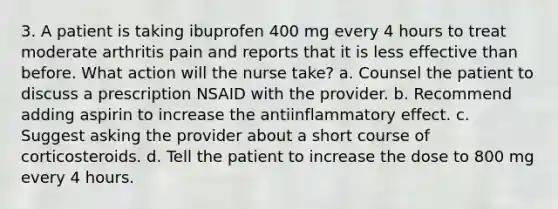 3. A patient is taking ibuprofen 400 mg every 4 hours to treat moderate arthritis pain and reports that it is less effective than before. What action will the nurse take? a. Counsel the patient to discuss a prescription NSAID with the provider. b. Recommend adding aspirin to increase the antiinflammatory effect. c. Suggest asking the provider about a short course of corticosteroids. d. Tell the patient to increase the dose to 800 mg every 4 hours.