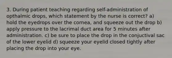 3. During patient teaching regarding self-administration of opthalmic drops, which statement by the nurse is correct? a) hold the eyedrops over the cornea, and squeeze out the drop b) apply pressure to the lacrimal duct area for 5 minutes after administration. c) be sure to place the drop in the conjuctival sac of the lower eyelid d) squeeze your eyelid closed tightly after placing the drop into your eye.