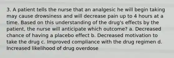 3. A patient tells the nurse that an analgesic he will begin taking may cause drowsiness and will decrease pain up to 4 hours at a time. Based on this understanding of the drug's effects by the patient, the nurse will anticipate which outcome? a. Decreased chance of having a placebo effect b. Decreased motivation to take the drug c. Improved compliance with the drug regimen d. Increased likelihood of drug overdose