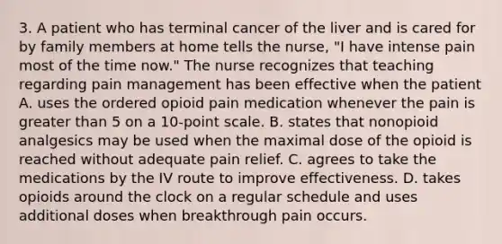 3. A patient who has terminal cancer of the liver and is cared for by family members at home tells the nurse, "I have intense pain most of the time now." The nurse recognizes that teaching regarding pain management has been effective when the patient A. uses the ordered opioid pain medication whenever the pain is greater than 5 on a 10-point scale. B. states that nonopioid analgesics may be used when the maximal dose of the opioid is reached without adequate pain relief. C. agrees to take the medications by the IV route to improve effectiveness. D. takes opioids around the clock on a regular schedule and uses additional doses when breakthrough pain occurs.